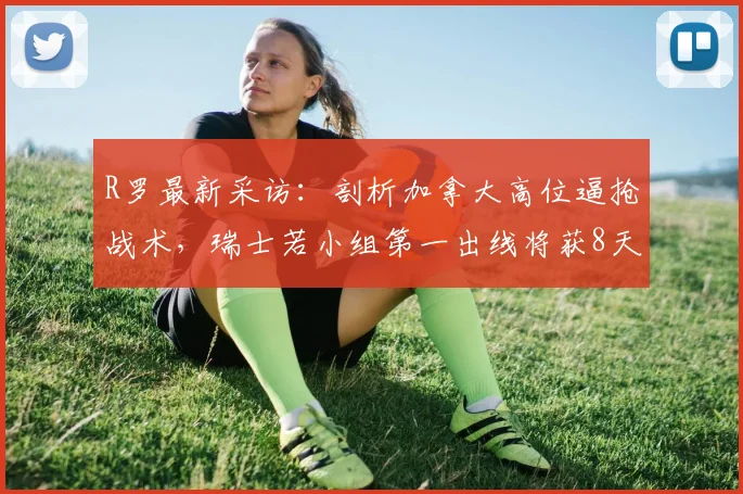 R罗最新采访：剖析加拿大高位逼抢战术，瑞士若小组第一出线将获8天休整期备战关键战