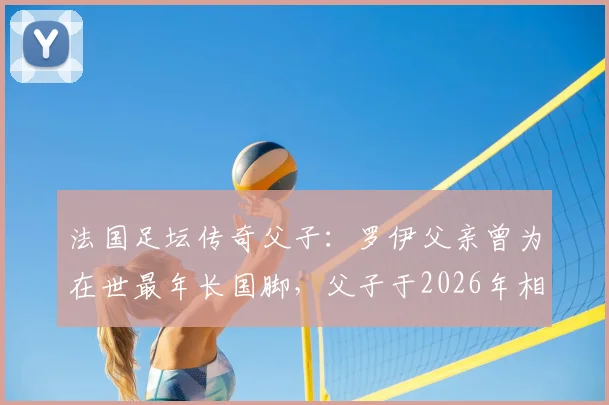 法国足坛传奇父子：罗伊父亲曾为在世最年长国脚，父子于2026年相隔不到半年相继离世
