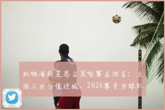 利物浦新星恩古莫哈赛后坦言：主场三分价值连城，2026赛季为球队拼尽全力