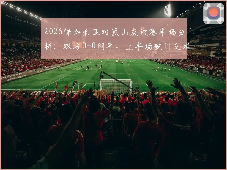 2026保加利亚对黑山友谊赛半场分析：双方0-0闷平，上半场破门乏术完整战报解读