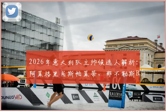 2026年意大利队主帅候选人解析：阿莱格里或斯帕莱蒂，那不勒斯B计划浮出水面