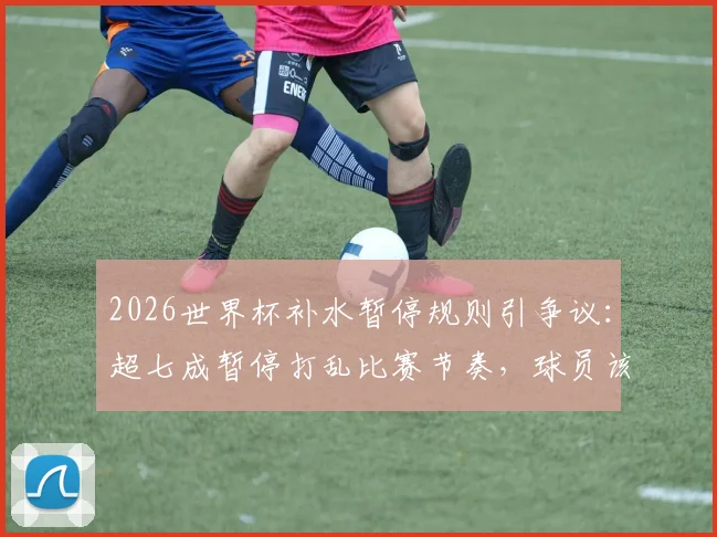 2026世界杯补水暂停规则引争议：超七成暂停打乱比赛节奏，球员该如何应对？