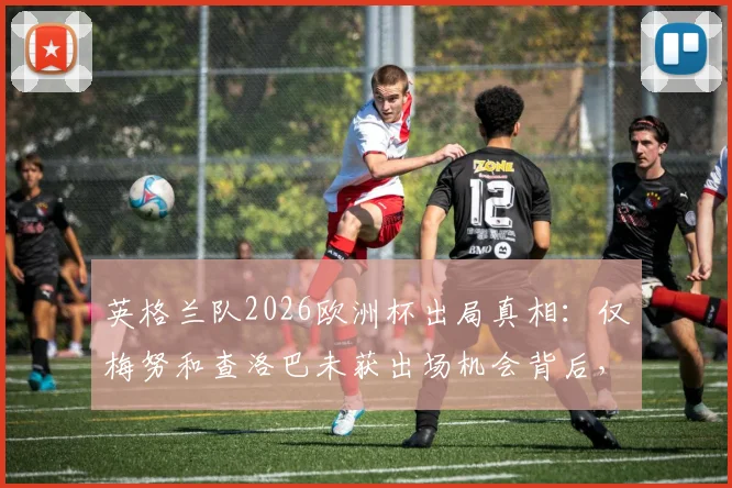 英格兰队2026欧洲杯出局真相：仅梅努和查洛巴未获出场机会背后，索斯盖特用人策略全解析