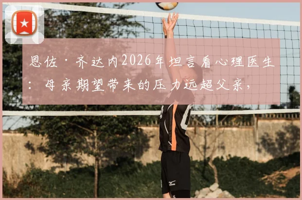 恩佐·齐达内2026年坦言看心理医生：母亲期望带来的压力远超父亲，星二代球员如何走出光环困境？