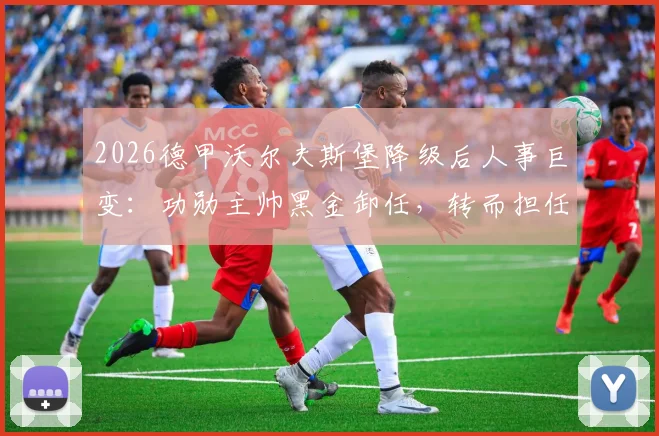 2026德甲沃尔夫斯堡降级后人事巨变：功勋主帅黑金卸任，转而担任俱乐部总经理一职
