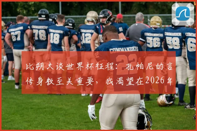 比朔夫谈世界杯征程:孔帕尼的言传身教至关重要,我渴望在2026年登上这个舞台