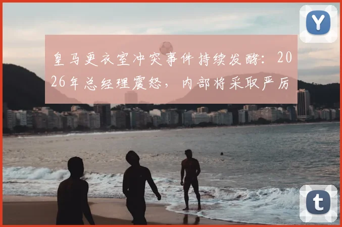 皇马更衣室冲突事件持续发酵：2026年总经理震怒，内部将采取严厉措施，球员未来何去何从？