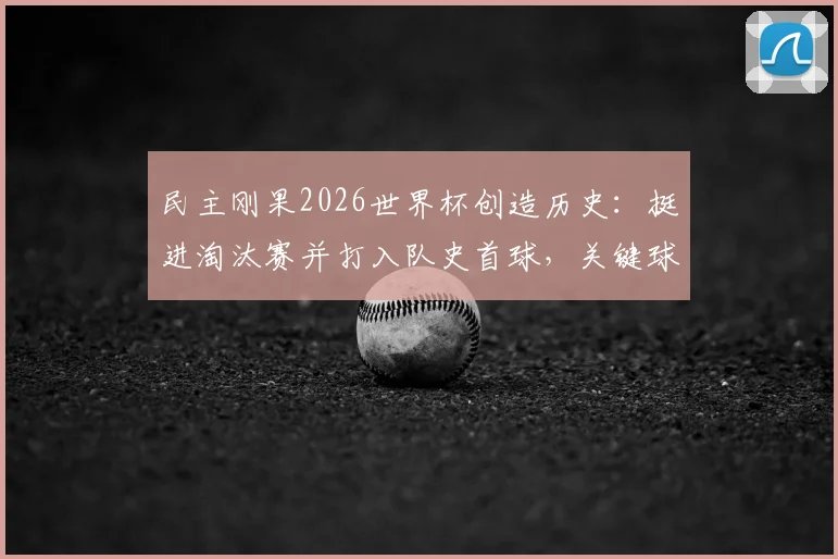 民主刚果2026世界杯创造历史：挺进淘汰赛并打入队史首球，关键球员与晋级历程全解析