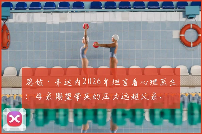 恩佐·齐达内2026年坦言看心理医生:母亲期望带来的压力远超父亲,星二代球员如何走出光环困境?