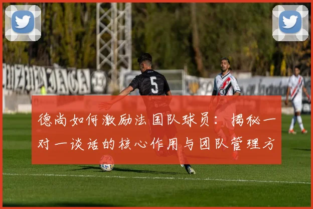德尚如何激励法国队球员:揭秘一对一谈话的核心作用与团队管理方法,保持2026年球队斗志