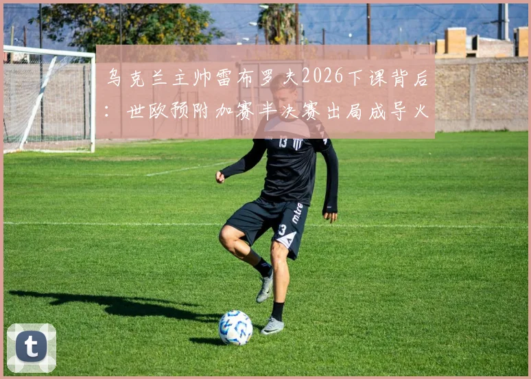 乌克兰主帅雷布罗夫2026下课背后:世欧预附加赛半决赛出局成导火索,新帅人选已提上日程