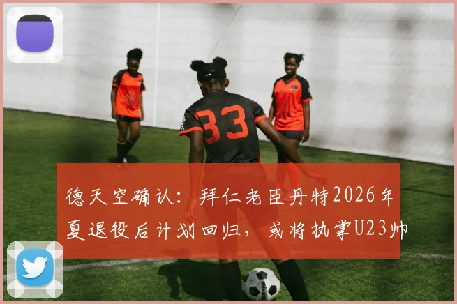 德天空确认：拜仁老臣丹特2026年夏退役后计划回归，或将执掌U23帅印引发球迷热议