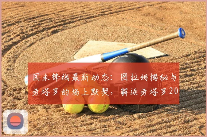 国米锋线最新动态：图拉姆揭秘与劳塔罗的场上默契，解读劳塔罗2026赛季强势回归进球的关键因素