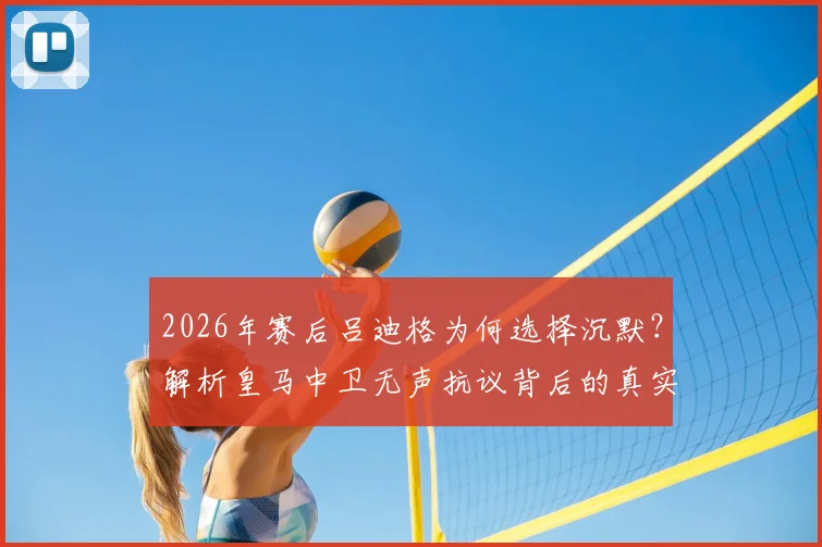 2026年赛后吕迪格为何选择沉默？解析皇马中卫无声抗议背后的真实原因与球队影响