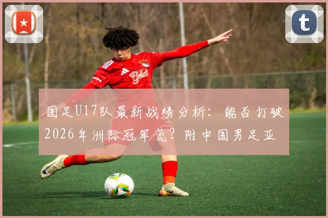 国足U17队最新战绩分析：能否打破2026年洲际冠军荒？附中国男足亚洲杯历史成绩及梯队实力现状