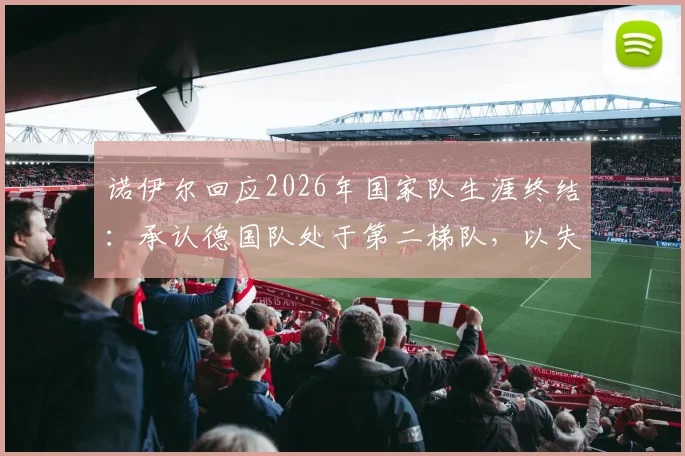 诺伊尔回应2026年国家队生涯终结：承认德国队处于第二梯队，以失利告别令人心酸