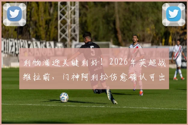 利物浦迎关键利好！2026年英超战维拉前，门神阿利松伤愈确认可出战，防线悬念终破解