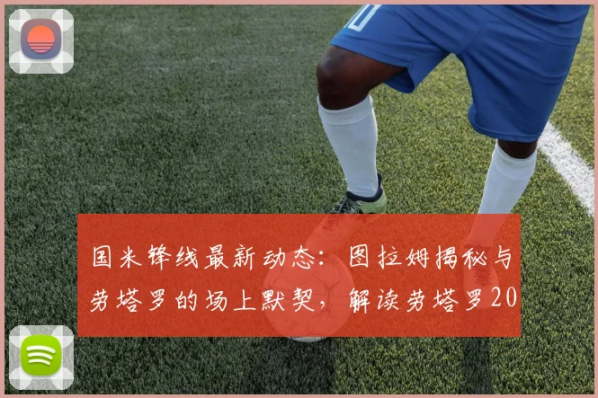 国米锋线最新动态：图拉姆揭秘与劳塔罗的场上默契，解读劳塔罗2026赛季强势回归进球的关键因素