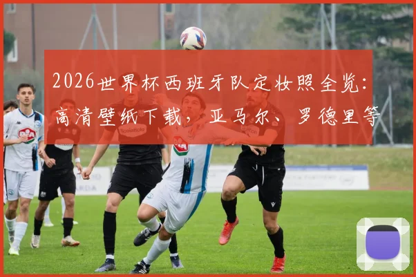 2026世界杯西班牙队定妆照全览：高清壁纸下载，亚马尔、罗德里等球星写真一网打尽