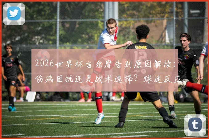 2026世界杯吉尔摩告别原因解读：伤病困扰还是战术选择？球迷反应与未来前景分析