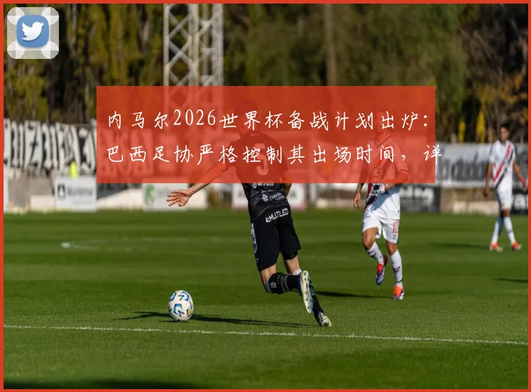 内马尔2026世界杯备战计划出炉:巴西足协严格控制其出场时间,详细防受伤措施曝光