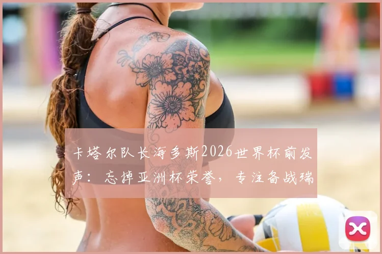 卡塔尔队长海多斯2026世界杯前发声:忘掉亚洲杯荣誉,专注备战瑞士等强队,附球队战术前景分析