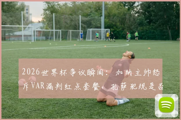 2026世界杯争议瞬间：加纳主帅怒斥VAR漏判红点套餐，孔萨犯规是否改变比赛走势？