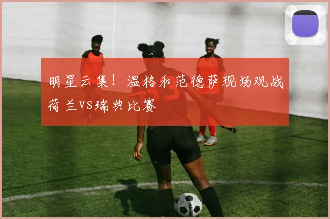 明星云集！温格和范德萨现场观战荷兰vs瑞典比赛