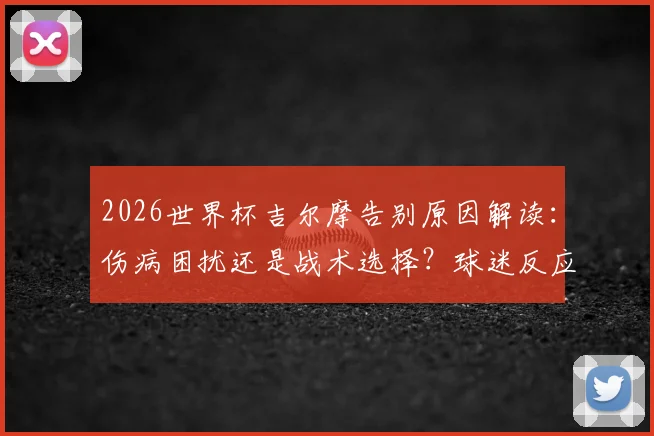 2026世界杯吉尔摩告别原因解读：伤病困扰还是战术选择？球迷反应与未来前景分析