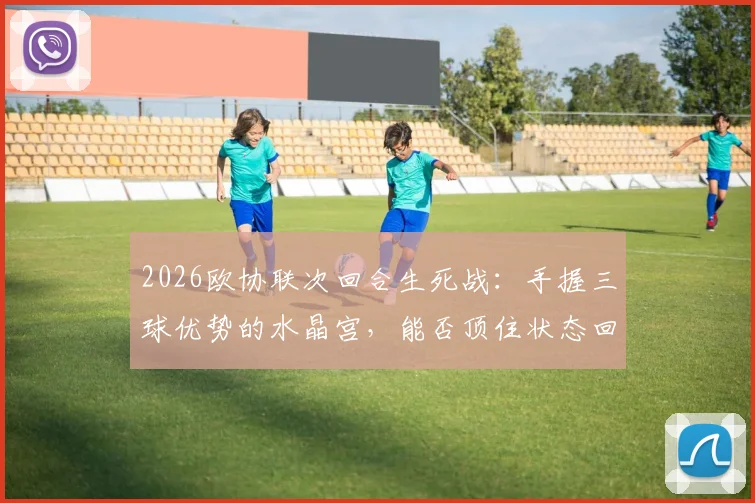 2026欧协联次回合生死战：手握三球优势的水晶宫，能否顶住状态回暖的佛罗伦萨反扑？