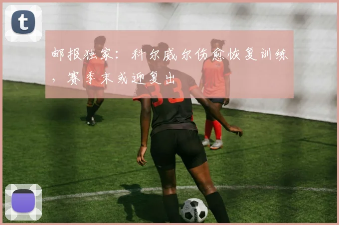 邮报独家:科尔威尔伤愈恢复训练,赛季末或迎复出