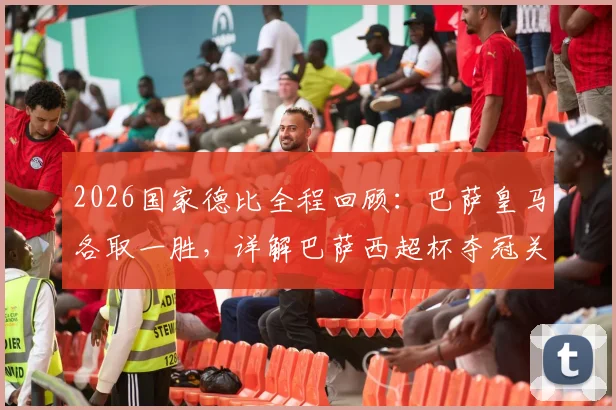2026国家德比全程回顾：巴萨皇马各取一胜，详解巴萨西超杯夺冠关键战役与战术分析
