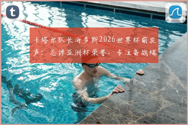 卡塔尔队长海多斯2026世界杯前发声：忘掉亚洲杯荣誉，专注备战瑞士等强队，附球队战术前景分析