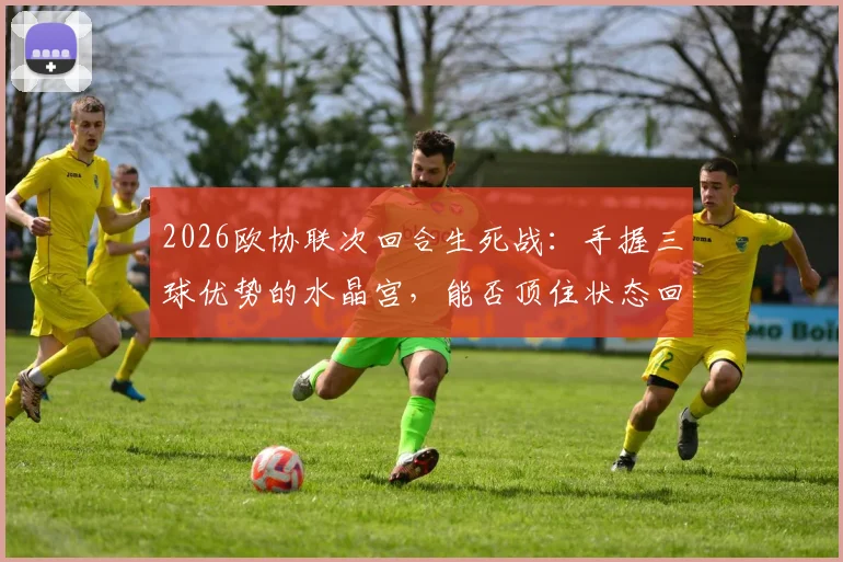 2026欧协联次回合生死战:手握三球优势的水晶宫,能否顶住状态回暖的佛罗伦萨反扑?