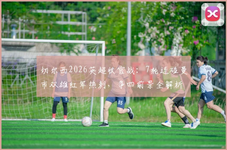 切尔西2026英超收官战:7轮连碰曼市双雄红军热刺,争四前景全解析及赛程时间表