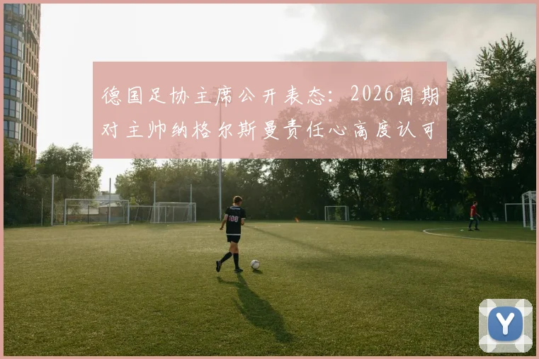德国足协主席公开表态：2026周期对主帅纳格尔斯曼责任心高度认可，球队前景分析