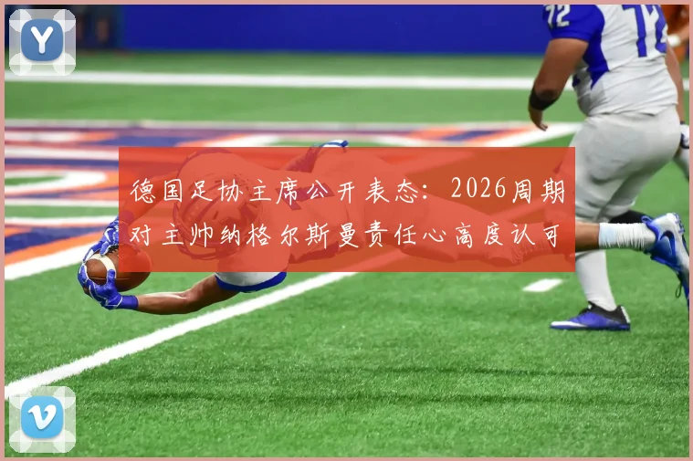 德国足协主席公开表态：2026周期对主帅纳格尔斯曼责任心高度认可，球队前景分析