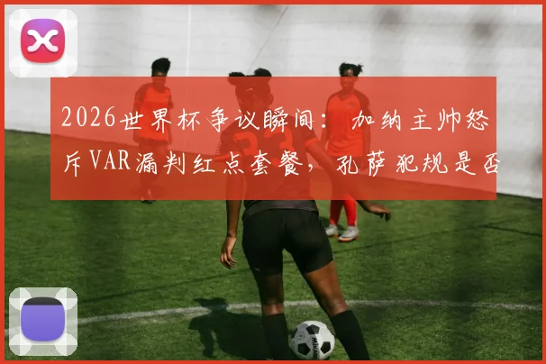 2026世界杯争议瞬间：加纳主帅怒斥VAR漏判红点套餐，孔萨犯规是否改变比赛走势？