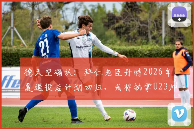 德天空确认：拜仁老臣丹特2026年夏退役后计划回归，或将执掌U23帅印引发球迷热议