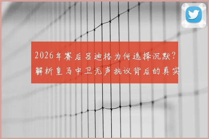 2026年赛后吕迪格为何选择沉默？解析皇马中卫无声抗议背后的真实原因与球队影响