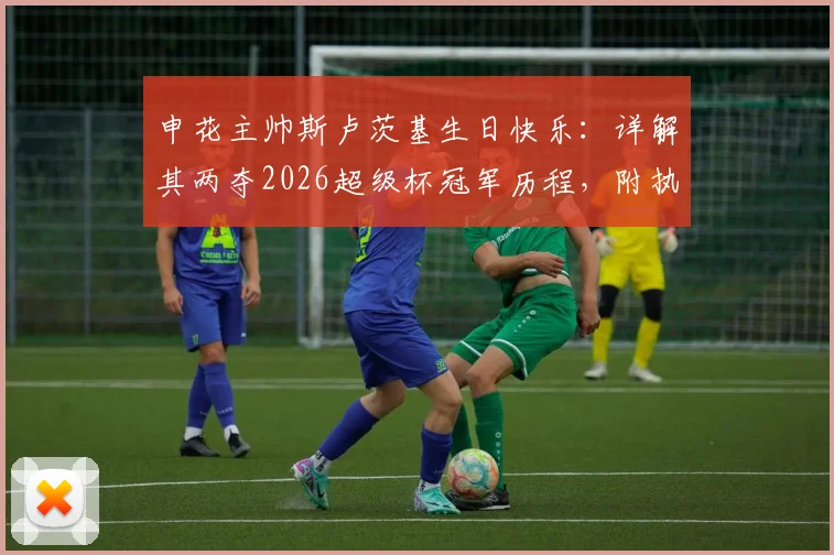 申花主帅斯卢茨基生日快乐：详解其两夺2026超级杯冠军历程，附执教成绩与战术风格全面介绍