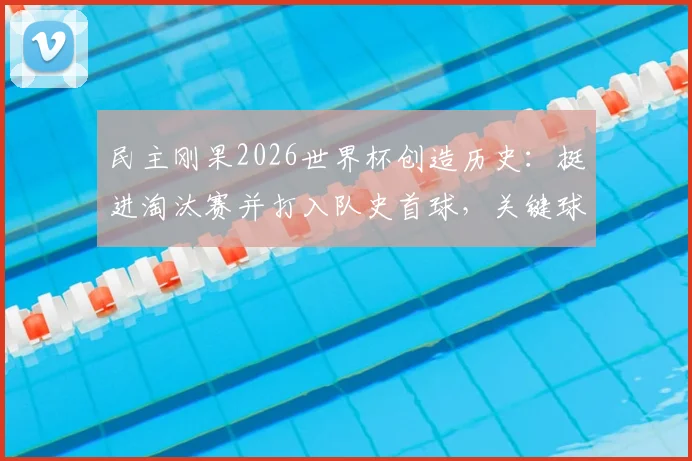 民主刚果2026世界杯创造历史：挺进淘汰赛并打入队史首球，关键球员与晋级历程全解析