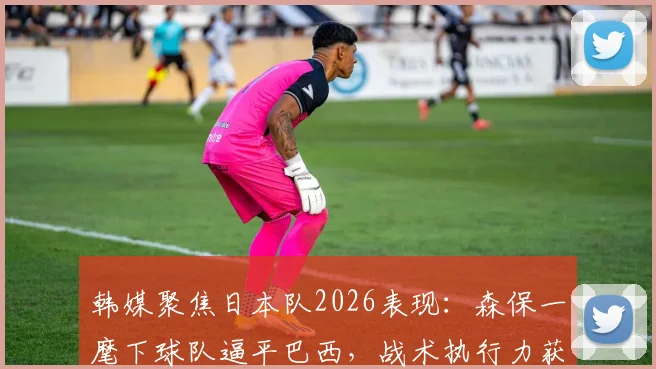 韩媒聚焦日本队2026表现：森保一麾下球队逼平巴西，战术执行力获盛赞