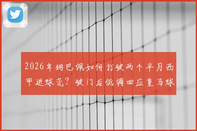 2026年姆巴佩如何打破两个半月西甲进球荒？破门后低调回应皇马球迷全场嘘声的真实原因解读