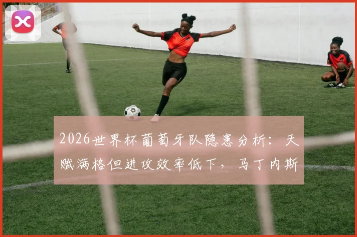 2026世界杯葡萄牙队隐患分析：天赋满格但进攻效率低下，马丁内斯如何破局？