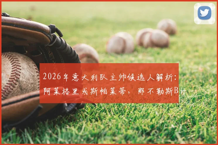 2026年意大利队主帅候选人解析:阿莱格里或斯帕莱蒂,那不勒斯B计划浮出水面