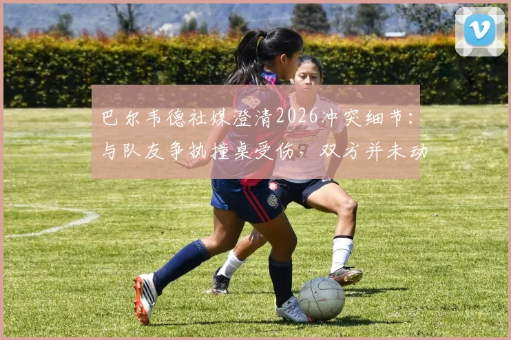 巴尔韦德社媒澄清2026冲突细节：与队友争执撞桌受伤，双方并未动手，皇马更衣室事件最新解读