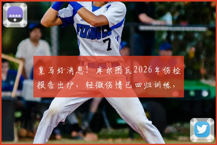 皇马好消息！库尔图瓦2026年伤检报告出炉，轻微伤情已回归训练，贝林厄姆等队友反应暖心