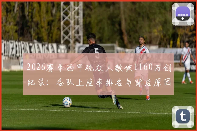 2026赛季西甲观众人数破1160万创纪录：各队上座率排名与背后原因深度分析