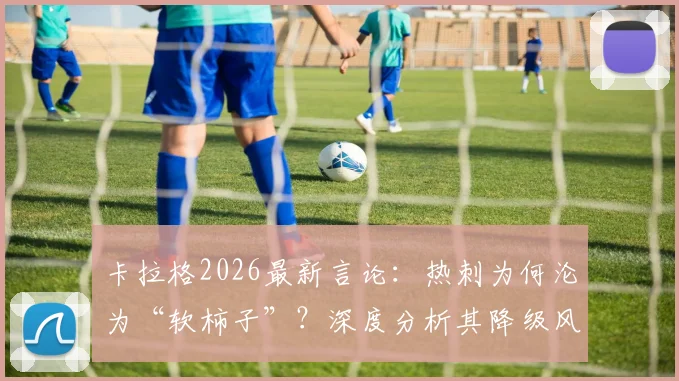 卡拉格2026最新言论：热刺为何沦为“软柿子”？深度分析其降级风险与球队困境